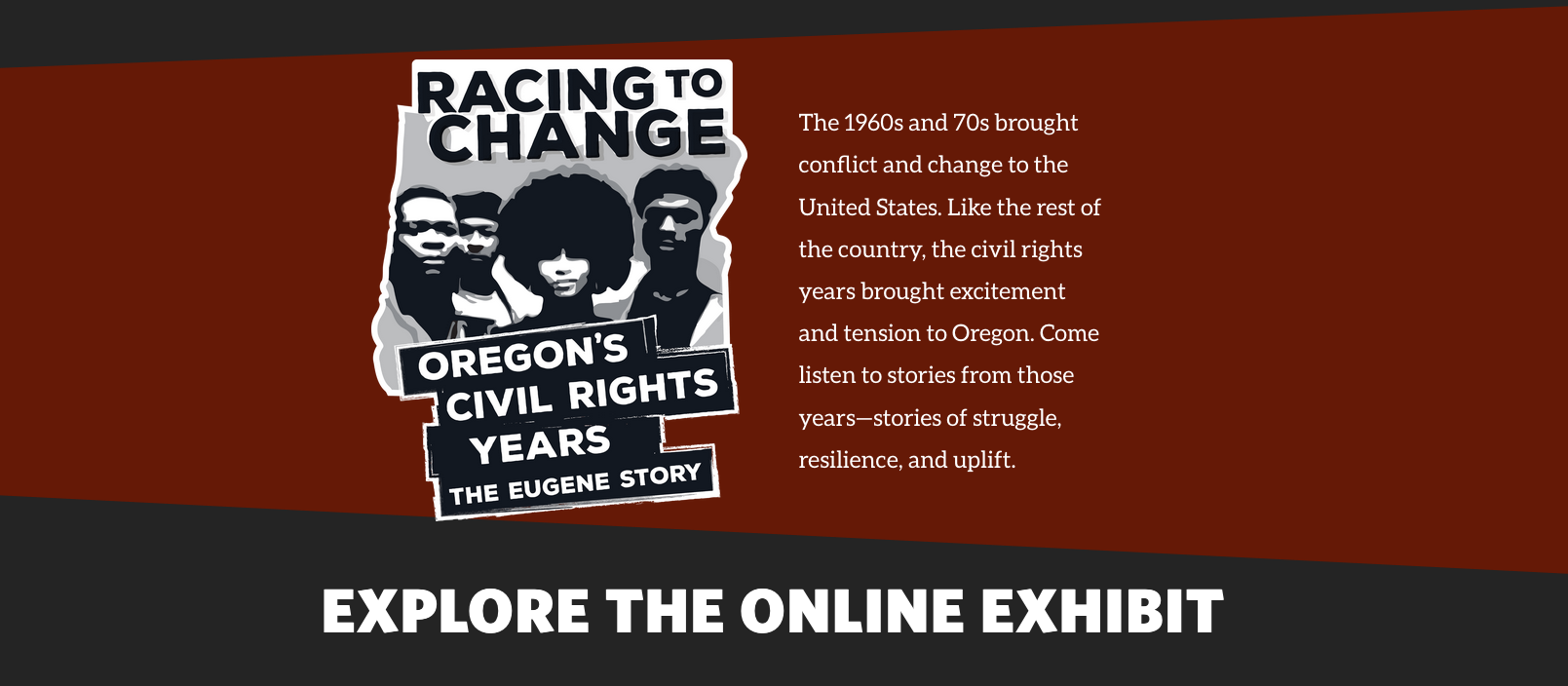 Racing to Change Oregon's Civil Rights Years The Eugene Story. The 1960s and 70s brought conflict and change to the United States. Like the rest of the country, the civil rights years brought excitement and tension to Oregon. Come listen to stories from those years--stories of struggle, resilience, and uplift.